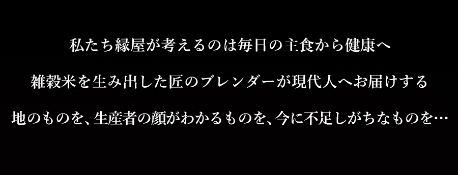 私たち縁屋が考えるのは毎日の主食から健康へ。雑穀米を生み出した匠のブレンダーが現在人へお届けする地のものを、生産者の顔がわかるものを、今に不足しがちなものを…
